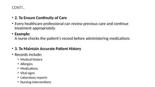 CONTI..
• 2. To Ensure Continuity of Care
• Every healthcare professional can review previous care and continue
treatment appropriately.
• Example:
A nurse checks the patient's record before administering medications
• 3. To Maintain Accurate Patient History
• Records include:
• Medical history
• Allergies
• Medications
• Vital signs
• Laboratory reports
• Nursing interventions
 