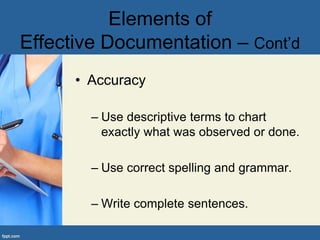 • Accuracy
– Use descriptive terms to chart
exactly what was observed or done.
– Use correct spelling and grammar.
– Write complete sentences.
Elements of
Effective Documentation – Cont’d
 