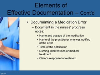• Documenting a Medication Error
– Document in the nurses’ progress
notes:
• Name and dosage of the medication
• Name of the practitioner who was notified
of the error
• Time of the notification
• Nursing interventions or medical
treatment
• Client’s response to treatment
Elements of
Effective Documentation – Cont’d
 