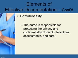 • Confidentiality
– The nurse is responsible for
protecting the privacy and
confidentiality of client interactions,
assessments, and care.
Elements of
Effective Documentation – Cont’d
 