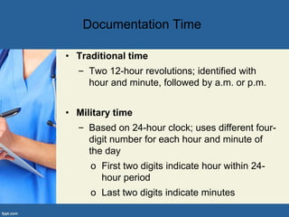Documentation Time
• Traditional time
– Two 12-hour revolutions; identified with
hour and minute, followed by a.m. or p.m.
• Military time
– Based on 24-hour clock; uses different four-
digit number for each hour and minute of
the day
o First two digits indicate hour within 24-
hour period
o Last two digits indicate minutes
 