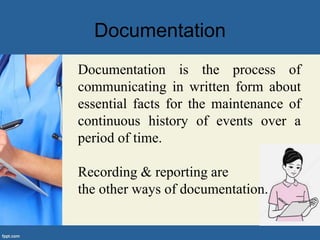 Documentation
Documentation is the process of
communicating in written form about
essential facts for the maintenance of
continuous history of events over a
period of time.
Recording & reporting are
the other ways of documentation.
 