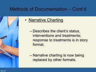 Methods of Documentation – Cont’d
• Narrative Charting
– Describes the client’s status,
interventions and treatments;
response to treatments is in story
format.
– Narrative charting is now being
replaced by other formats.
 