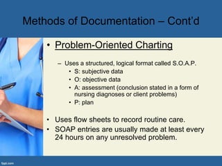 • Problem-Oriented Charting
– Uses a structured, logical format called S.O.A.P.
• S: subjective data
• O: objective data
• A: assessment (conclusion stated in a form of
nursing diagnoses or client problems)
• P: plan
• Uses flow sheets to record routine care.
• SOAP entries are usually made at least every
24 hours on any unresolved problem.
Methods of Documentation – Cont’d
 