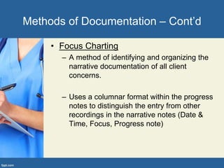• Focus Charting
– A method of identifying and organizing the
narrative documentation of all client
concerns.
– Uses a columnar format within the progress
notes to distinguish the entry from other
recordings in the narrative notes (Date &
Time, Focus, Progress note)
Methods of Documentation – Cont’d
 