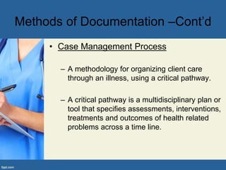 • Case Management Process
– A methodology for organizing client care
through an illness, using a critical pathway.
– A critical pathway is a multidisciplinary plan or
tool that specifies assessments, interventions,
treatments and outcomes of health related
problems across a time line.
Methods of Documentation –Cont’d
 