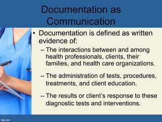 Documentation as
Communication
• Documentation is defined as written
evidence of:
– The interactions between and among
health professionals, clients, their
families, and health care organizations.
– The administration of tests, procedures,
treatments, and client education.
– The results or client’s response to these
diagnostic tests and interventions.
 