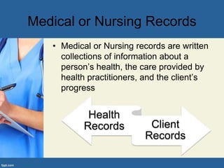 Medical or Nursing Records
• Medical or Nursing records are written
collections of information about a
person’s health, the care provided by
health practitioners, and the client’s
progress
Health
Records Client
Records
 