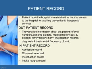 PATIENT RECORD
• Patient record in hospital is maintained as he /she comes
to the hospital for availing preventive & therapeutic
services.
OUT-PATIENT RECORD
• They provide information about out patient referral
numbers, patients biodata, medical history past &
present, family history if any, investigation records,
diagnosis & treatment & frequency of visit.
IN-PATIENT RECORD
• Admission record
• Observation record
• Investigation record
• Intake- output record
 