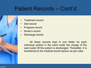 Patient Records – Cont’d
• Treatment record
• Diet record
• Progress record
• Nurse’s record
• Discharge record
All these records kept in one folder for each
individual patient in the ward under the charge of the
ward sister till the patient is discharged. Thereafter, it is
transferred to the medical record section as per rules.
 