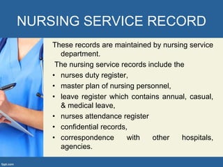 NURSING SERVICE RECORD
These records are maintained by nursing service
department.
The nursing service records include the
• nurses duty register,
• master plan of nursing personnel,
• leave register which contains annual, casual,
& medical leave,
• nurses attendance register
• confidential records,
• correspondence with other hospitals,
agencies.
 