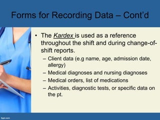 • The Kardex is used as a reference
throughout the shift and during change-of-
shift reports.
– Client data (e.g name, age, admission date,
allergy)
– Medical diagnoses and nursing diagnoses
– Medical orders, list of medications
– Activities, diagnostic tests, or specific data on
the pt.
Forms for Recording Data – Cont’d
 