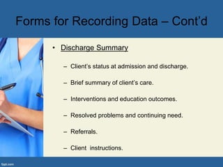 Forms for Recording Data – Cont’d
• Discharge Summary
– Client’s status at admission and discharge.
– Brief summary of client’s care.
– Interventions and education outcomes.
– Resolved problems and continuing need.
– Referrals.
– Client instructions.
 