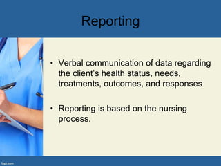 Reporting
• Verbal communication of data regarding
the client’s health status, needs,
treatments, outcomes, and responses
• Reporting is based on the nursing
process.
 