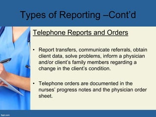 Types of Reporting –Cont’d
Telephone Reports and Orders
• Report transfers, communicate referrals, obtain
client data, solve problems, inform a physician
and/or client’s family members regarding a
change in the client’s condition.
• Telephone orders are documented in the
nurses’ progress notes and the physician order
sheet.
 