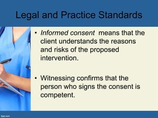 Legal and Practice Standards
• Informed consent means that the
client understands the reasons
and risks of the proposed
intervention.
• Witnessing confirms that the
person who signs the consent is
competent.
 