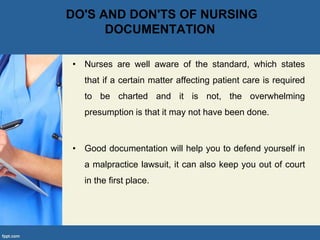 DO'S AND DON'TS OF NURSING
DOCUMENTATION
• Nurses are well aware of the standard, which states
that if a certain matter affecting patient care is required
to be charted and it is not, the overwhelming
presumption is that it may not have been done.
• Good documentation will help you to defend yourself in
a malpractice lawsuit, it can also keep you out of court
in the first place.
 