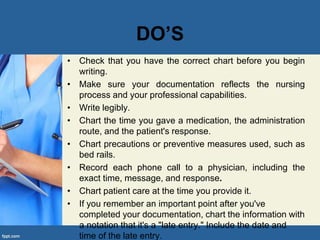 DO’S
• Check that you have the correct chart before you begin
writing.
• Make sure your documentation reflects the nursing
process and your professional capabilities.
• Write legibly.
• Chart the time you gave a medication, the administration
route, and the patient's response.
• Chart precautions or preventive measures used, such as
bed rails.
• Record each phone call to a physician, including the
exact time, message, and response.
• Chart patient care at the time you provide it.
• If you remember an important point after you've
completed your documentation, chart the information with
a notation that it's a "late entry." Include the date and
time of the late entry.
 