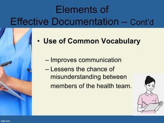 • Use of Common Vocabulary
– Improves communication
– Lessens the chance of
misunderstanding between
members of the health team.
Elements of
Effective Documentation – Cont’d
 
