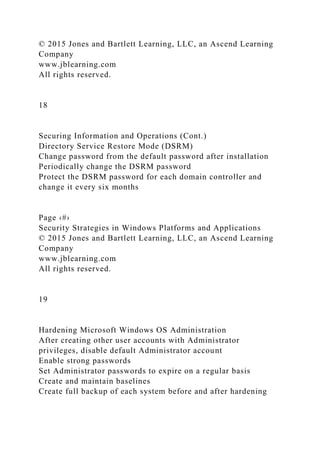 © 2015 Jones and Bartlett Learning, LLC, an Ascend Learning
Company
www.jblearning.com
All rights reserved.
18
Securing Information and Operations (Cont.)
Directory Service Restore Mode (DSRM)
Change password from the default password after installation
Periodically change the DSRM password
Protect the DSRM password for each domain controller and
change it every six months
Page ‹#›
Security Strategies in Windows Platforms and Applications
© 2015 Jones and Bartlett Learning, LLC, an Ascend Learning
Company
www.jblearning.com
All rights reserved.
19
Hardening Microsoft Windows OS Administration
After creating other user accounts with Administrator
privileges, disable default Administrator account
Enable strong passwords
Set Administrator passwords to expire on a regular basis
Create and maintain baselines
Create full backup of each system before and after hardening
 