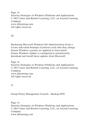 Page ‹#›
Security Strategies in Windows Platforms and Applications
© 2015 Jones and Bartlett Learning, LLC, an Ascend Learning
Company
www.jblearning.com
All rights reserved.
20
Hardening Microsoft Windows OS Administration (Cont.)
Create individual backups of policies each time they change
Ensure Windows systems are updated to latest patch
Ensure Windows Update is configured to automatically
download and install latest updates from Microsoft
Page ‹#›
Security Strategies in Windows Platforms and Applications
© 2015 Jones and Bartlett Learning, LLC, an Ascend Learning
Company
www.jblearning.com
All rights reserved.
21
Group Policy Management Console—Backup GPO
Page ‹#›
Security Strategies in Windows Platforms and Applications
© 2015 Jones and Bartlett Learning, LLC, an Ascend Learning
Company
www.jblearning.com
 
