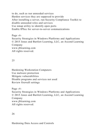 to do, such as run unneeded services
Harden services they are supposed to provide
After installing a server, run Security Compliance Toolkit to
disable unneeded roles and services
Use nmap utility to identify open ports
Enable IPSec for server-to-server communications
Page ‹#›
Security Strategies in Windows Platforms and Applications
© 2015 Jones and Bartlett Learning, LLC, an Ascend Learning
Company
www.jblearning.com
All rights reserved.
25
Hardening Workstation Computers
Use malware protection
Mitigate vulnerabilities
Disable programs and services not used
Review firewall settings
Page ‹#›
Security Strategies in Windows Platforms and Applications
© 2015 Jones and Bartlett Learning, LLC, an Ascend Learning
Company
www.jblearning.com
All rights reserved.
26
Hardening Data Access and Controls
 