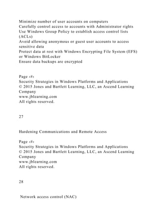 Minimize number of user accounts on computers
Carefully control access to accounts with Administrator rights
Use Windows Group Policy to establish access control lists
(ACLs)
Avoid allowing anonymous or guest user accounts to access
sensitive data
Protect data at rest with Windows Encrypting File System (EFS)
or Windows BitLocker
Ensure data backups are encrypted
Page ‹#›
Security Strategies in Windows Platforms and Applications
© 2015 Jones and Bartlett Learning, LLC, an Ascend Learning
Company
www.jblearning.com
All rights reserved.
27
Hardening Communications and Remote Access
Page ‹#›
Security Strategies in Windows Platforms and Applications
© 2015 Jones and Bartlett Learning, LLC, an Ascend Learning
Company
www.jblearning.com
All rights reserved.
28
Network access control (NAC)
 