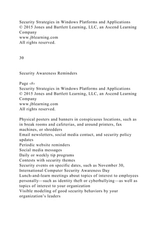 Security Strategies in Windows Platforms and Applications
© 2015 Jones and Bartlett Learning, LLC, an Ascend Learning
Company
www.jblearning.com
All rights reserved.
30
Security Awareness Reminders
Page ‹#›
Security Strategies in Windows Platforms and Applications
© 2015 Jones and Bartlett Learning, LLC, an Ascend Learning
Company
www.jblearning.com
All rights reserved.
Physical posters and banners in conspicuous locations, such as
in break rooms and cafeterias, and around printers, fax
machines, or shredders
Email newsletters, social media contact, and security policy
updates
Periodic website reminders
Social media messages
Daily or weekly tip programs
Contests with security themes
Security events on specific dates, such as November 30,
International Computer Security Awareness Day
Lunch-and-learn meetings about topics of interest to employees
personally—such as identity theft or cyberbullying—as well as
topics of interest to your organization
Visible modeling of good security behaviors by your
organization’s leaders
 