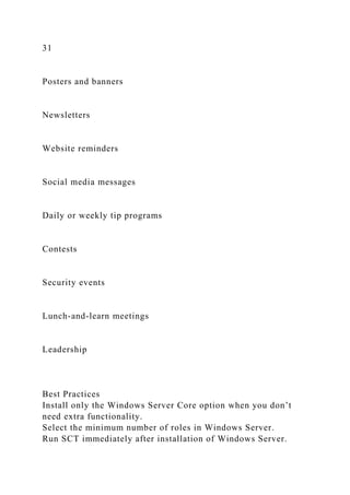 31
Posters and banners
Newsletters
Website reminders
Social media messages
Daily or weekly tip programs
Contests
Security events
Lunch-and-learn meetings
Leadership
Best Practices
Install only the Windows Server Core option when you don’t
need extra functionality.
Select the minimum number of roles in Windows Server.
Run SCT immediately after installation of Windows Server.
 