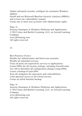 Update and patch systems; configure for automatic Windows
updates.
Install and run Microsoft Baseline Security Analyzer (MBSA)
and at least one vulnerability scanner.
Create one or more user accounts with Administrator rights.
Page ‹#›
Security Strategies in Windows Platforms and Applications
© 2015 Jones and Bartlett Learning, LLC, an Ascend Learning
Company
www.jblearning.com
All rights reserved.
32
Best Practices (Cont.)
Disable the Administrator and Guest user accounts.
Disable all unneeded services.
Close all ports not required by services or applications.
Create GPOs for all security settings, including firewall rules.
Use AD to distribute all configuration changes using GPOs.
Create a backup of each GPO.
Scan all computers for open ports and vulnerabilities.
Limit physical access to all critical servers.
Create an initial baseline backup.
Page ‹#›
Security Strategies in Windows Platforms and Applications
© 2015 Jones and Bartlett Learning, LLC, an Ascend Learning
Company
www.jblearning.com
All rights reserved.
 