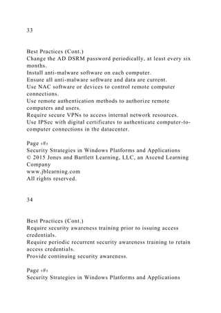 33
Best Practices (Cont.)
Change the AD DSRM password periodically, at least every six
months.
Install anti-malware software on each computer.
Ensure all anti-malware software and data are current.
Use NAC software or devices to control remote computer
connections.
Use remote authentication methods to authorize remote
computers and users.
Require secure VPNs to access internal network resources.
Use IPSec with digital certificates to authenticate computer-to-
computer connections in the datacenter.
Page ‹#›
Security Strategies in Windows Platforms and Applications
© 2015 Jones and Bartlett Learning, LLC, an Ascend Learning
Company
www.jblearning.com
All rights reserved.
34
Best Practices (Cont.)
Require security awareness training prior to issuing access
credentials.
Require periodic recurrent security awareness training to retain
access credentials.
Provide continuing security awareness.
Page ‹#›
Security Strategies in Windows Platforms and Applications
 