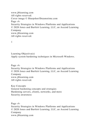 www.jblearning.com
All rights reserved.
Cover image © Sharpshot/Dreamstime.com
Page ‹#›
Security Strategies in Windows Platforms and Applications
© 2020 Jones and Bartlett Learning, LLC, an Ascend Learning
Company
www.jblearning.com
All rights reserved.
1
Learning Objective(s)
Apply system hardening techniques in Microsoft Windows.
Page ‹#›
Security Strategies in Windows Platforms and Applications
© 2020 Jones and Bartlett Learning, LLC, an Ascend Learning
Company
www.jblearning.com
All rights reserved.
Key Concepts
General hardening concepts and strategies
Hardening servers, clients, networks, and more
Security awareness
Page ‹#›
Security Strategies in Windows Platforms and Applications
© 2020 Jones and Bartlett Learning, LLC, an Ascend Learning
Company
www.jblearning.com
 