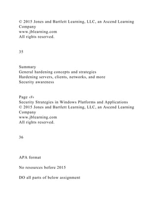 © 2015 Jones and Bartlett Learning, LLC, an Ascend Learning
Company
www.jblearning.com
All rights reserved.
35
Summary
General hardening concepts and strategies
Hardening servers, clients, networks, and more
Security awareness
Page ‹#›
Security Strategies in Windows Platforms and Applications
© 2015 Jones and Bartlett Learning, LLC, an Ascend Learning
Company
www.jblearning.com
All rights reserved.
36
APA format
No resources before 2015
DO all parts of below assignment
 