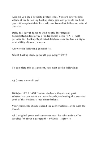 Assume you are a security professional. You are determining
which of the following backup strategies will provide the best
protection against data loss, whether from disk failure or natural
disaster:
Daily full server backups with hourly incremental
backupsRedundant array of independent disks (RAID) with
periodic full backupsReplicated databases and folders on high-
availability alternate servers
Answer the following question(s):
Which backup strategy would you adopt? Why?
To complete this assignment, you must do the following:
A) Create a new thread.
B) Select AT LEAST 3 other students' threads and post
substantive comments on those threads, evaluating the pros and
cons of that student’s recommendations.
Your comments should extend the conversation started with the
thread.
ALL original posts and comments must be substantive. (I'm
looking for about a paragraph - not just "I agree.")
 