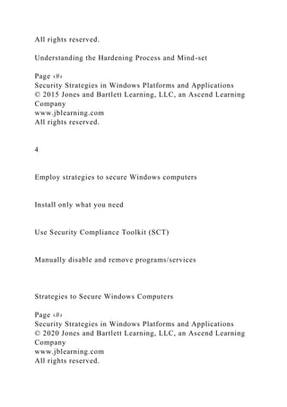 All rights reserved.
Understanding the Hardening Process and Mind-set
Page ‹#›
Security Strategies in Windows Platforms and Applications
© 2015 Jones and Bartlett Learning, LLC, an Ascend Learning
Company
www.jblearning.com
All rights reserved.
4
Employ strategies to secure Windows computers
Install only what you need
Use Security Compliance Toolkit (SCT)
Manually disable and remove programs/services
Strategies to Secure Windows Computers
Page ‹#›
Security Strategies in Windows Platforms and Applications
© 2020 Jones and Bartlett Learning, LLC, an Ascend Learning
Company
www.jblearning.com
All rights reserved.
 