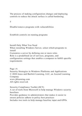 The process of making configuration changes and deploying
controls to reduce the attack surface is called hardening.
5
Disable/remove programs with vulnerabilities
Establish controls on running programs
Install Only What You Need
When installing Windows Server, select which programs to
install
Customize a server by defining one or more roles
Role is a predefined set of services, programs, and
configuration settings that enables a computer to fulfill specific
requirements
Page ‹#›
Security Strategies in Windows Platforms and Applications
© 2020 Jones and Bartlett Learning, LLC, an Ascend Learning
Company
www.jblearning.com
All rights reserved.
Security Compliance Toolkit (SCT)
A set of tools from Microsoft to help manage Windows security
baselines
Provides guidance to administrators that makes it easier to
ensure policies adhere to policy best practices
Includes two tools to help manage baseline input and GPOs
 