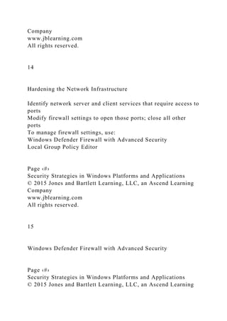 Company
www.jblearning.com
All rights reserved.
14
Hardening the Network Infrastructure
Identify network server and client services that require access to
ports
Modify firewall settings to open those ports; close all other
ports
To manage firewall settings, use:
Windows Defender Firewall with Advanced Security
Local Group Policy Editor
Page ‹#›
Security Strategies in Windows Platforms and Applications
© 2015 Jones and Bartlett Learning, LLC, an Ascend Learning
Company
www.jblearning.com
All rights reserved.
15
Windows Defender Firewall with Advanced Security
Page ‹#›
Security Strategies in Windows Platforms and Applications
© 2015 Jones and Bartlett Learning, LLC, an Ascend Learning
 