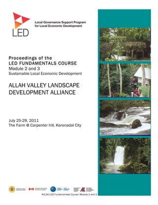 Proceedings of the
LED FUNDAMENTALS COURSE
Module 2 and 3
Sustainable Local Economic Development


ALLAH VALLEY LANDSCAPE
DEVELOPMENT ALLIANCE



July 25-29, 2011
The Farm @ Carpenter hill, Koronadal City




                  AVLDA LED Fundamentals Course: Module 2 and 3 – Sustainable Local Economic Development   1
 
