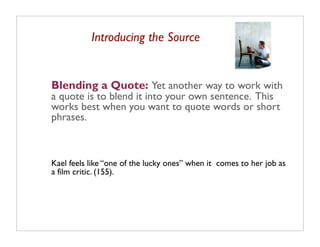 Introducing the Source


Blending a Quote: Yet another way to work with
a quote is to blend it into your own sentence. This
works best when you want to quote words or short
phrases.



Kael feels like “one of the lucky ones” when it comes to her job as
a film critic. (155).
 