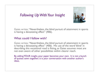 Following Up With Your Insight


Gates writes, “Nevertheless, the blind pursuit of attainment in sports
is having a devastating effect” (406).

What could I follow with?
Gates writes, “Nevertheless, the blind pursuit of attainment in sports
is having a devastating effect” (406). His use of the word ‘blind’ in
describing this vocational road is fitting, as Gates assumes most are
not even aware of other possibilities within clearer reach.
By adding YOUR insight, your paper becomes your own. It is not a bunch
of quotes sewn together; it is your conversation with another author’s
ideas.
 