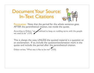 Document Your Source:
  In-Text Citations
Punctuation: Note that the period for the whole sentence goes
AFTER the parenthetical citation, not inside the quote.
According to Didion, “we are advised to keep on nodding terms with the people
we used to be” (137).


This is always the case, UNLESS the quoted material is a question or
an exclamation. If so, include the question/exclamation mark in the
quote and include the period after the parenthetical citation.
Didion writes, “What was it like to be me?” (133).
 