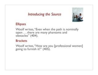Introducing the Source

Ellipses
Woolf writes, “Even when the path is nominally
open . . . there are many phantoms and
obstacles” (404).
Brackets
Woolf writes, “How are you [professional women]
going to furnish it?” (405).
 