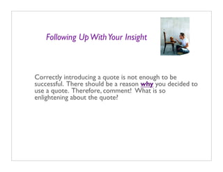 Following Up With Your Insight



Correctly introducing a quote is not enough to be
successful. There should be a reason why you decided to
use a quote. Therefore, comment! What is so
enlightening about the quote?
 