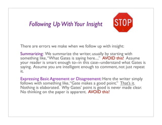 Following Up With Your Insight


There are errors we make when we follow up with insight:
Summarizing: We summarize the writer, usually by starting with
something like, “What Gates is saying here....” AVOID this! Assume
your reader is smart enough to--in this case--understand what Gates is
saying. Assume you are intelligent enough to comment, not just repeat
it.
Expressing Basic Agreement or Disagreement: Here the writer simply
follows with something like, “Gate makes a good point.” That’s it.
Nothing is elaborated. Why Gates’ point is good is never made clear.
No thinking on the paper is apparent. AVOID this!
 