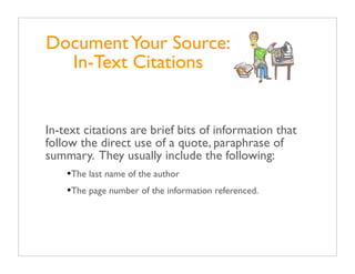 Document Your Source:
  In-Text Citations


In-text citations are brief bits of information that
follow the direct use of a quote, paraphrase of
summary. They usually include the following:
    •The last name of the author
    •The page number of the information referenced.
 