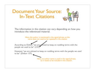 Document Your Source:
  In-Text Citations

The information in the citation can vary depending on how you
introduce the referenced material.

           Here, the author is mentioned in the signal phrase, so the
             name does not need to be repeated in the citation


According to Didion, “we are advised to keep on nodding terms with the
people we used to be” (137).
However, “we are advised to keep on nodding terms with the people we used
to be” (Didion 137).

                          Here, no author name is used in the signal phrase,
                             so it needs to be included in the citation.
 
