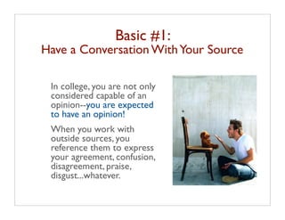 Basic #1:
Have a Conversation With Your Source

 In college, you are not only
 considered capable of an
 opinion--you are expected
 to have an opinion!
 When you work with
 outside sources, you
 reference them to express
 your agreement, confusion,
 disagreement, praise,
 disgust...whatever.
 