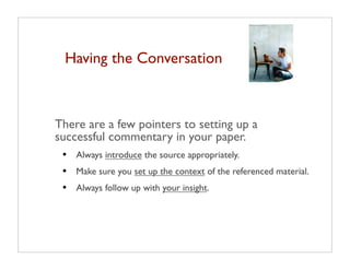 Having the Conversation



There are a few pointers to setting up a
successful commentary in your paper.
 •   Always introduce the source appropriately.
 •   Make sure you set up the context of the referenced material.
 •   Always follow up with your insight.
 