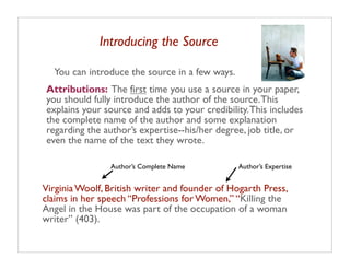 Introducing the Source

  You can introduce the source in a few ways.
Attributions: The first time you use a source in your paper,
you should fully introduce the author of the source. This
explains your source and adds to your credibility. This includes
the complete name of the author and some explanation
regarding the author’s expertise--his/her degree, job title, or
even the name of the text they wrote.

                Author’s Complete Name          Author’s Expertise


Virginia Woolf, British writer and founder of Hogarth Press,
claims in her speech “Professions for Women,” “Killing the
Angel in the House was part of the occupation of a woman
writer” (403).
 