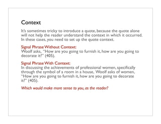 Context
It’s sometimes tricky to introduce a quote, because the quote alone
will not help the reader understand the context in which it occurred.
In these cases, you need to set up the quote context.
Signal Phrase Without Context:
Woolf asks, “How are you going to furnish it, how are you going to
decorate it?” (405).
Signal Phrase With Context:
In discussing the achievements of professional women, specifically
through the symbol of a room in a house, Woolf asks of women,
“How are you going to furnish it, how are you going to decorate
it?” (405).
Which would make more sense to you, as the reader?
 